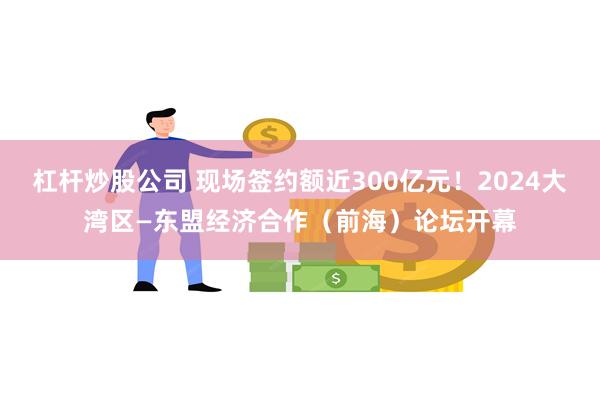 杠杆炒股公司 现场签约额近300亿元！2024大湾区—东盟经济合作（前海）论坛开幕
