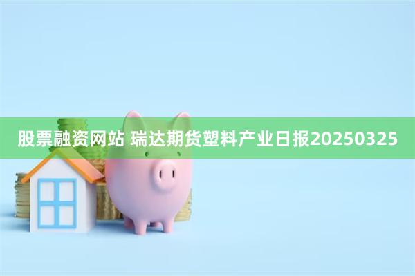股票融资网站 瑞达期货塑料产业日报20250325