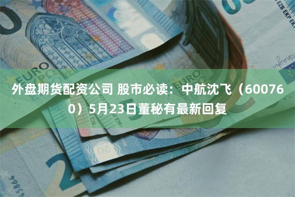 外盘期货配资公司 股市必读：中航沈飞（600760）5月23日董秘有最新回复