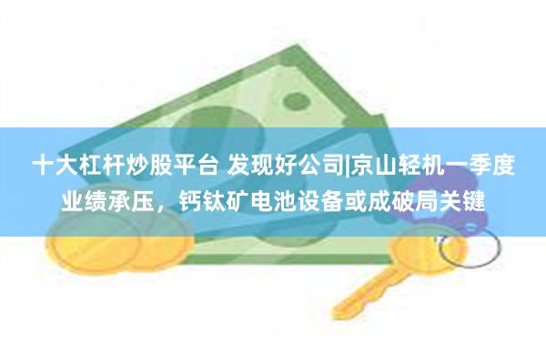 十大杠杆炒股平台 发现好公司|京山轻机一季度业绩承压，钙钛矿电池设备或成破局关键