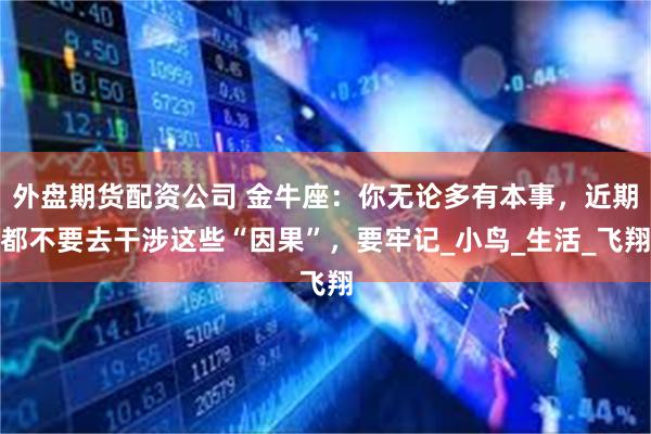 外盘期货配资公司 金牛座：你无论多有本事，近期都不要去干涉这些“因果”，要牢记_小鸟_生活_飞翔