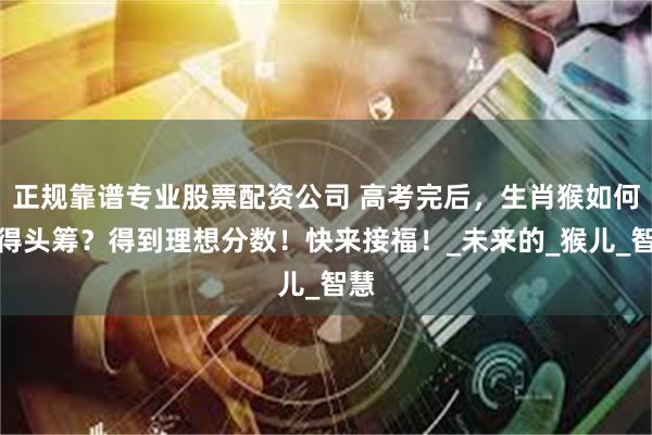 正规靠谱专业股票配资公司 高考完后，生肖猴如何摘得头筹？得到理想分数！快来接福！_未来的_猴儿_智慧