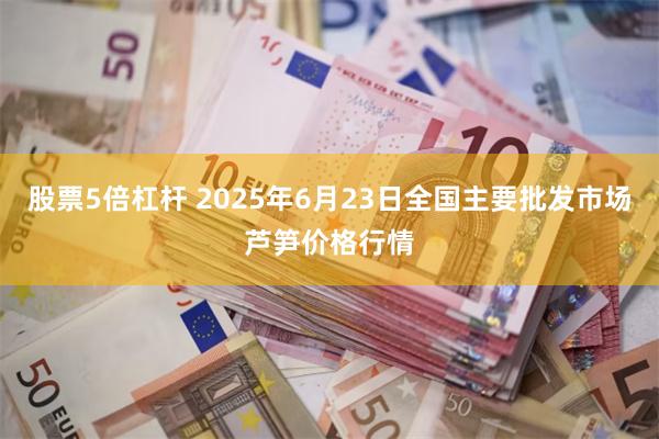 股票5倍杠杆 2025年6月23日全国主要批发市场芦笋价格行情