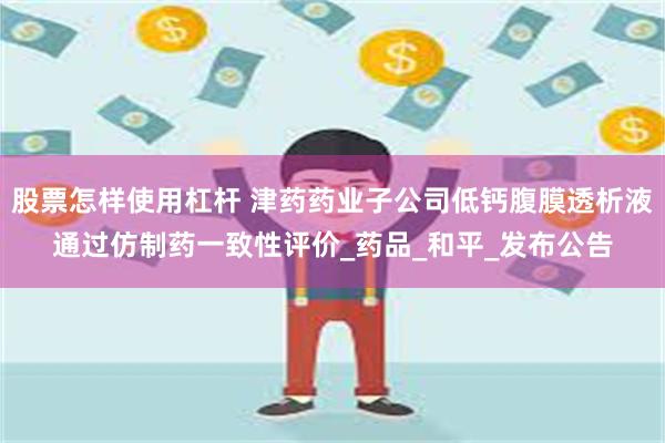 股票怎样使用杠杆 津药药业子公司低钙腹膜透析液通过仿制药一致性评价_药品_和平_发布公告