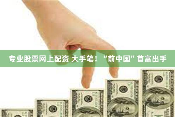 专业股票网上配资 大手笔！“前中国”首富出手